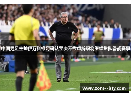 中国男足主帅伊万科维奇确认坚决不考虑辞职将继续带队备战赛事 中国男足主帅伊万科维奇确认坚决不考虑辞职将继续带队备战赛事