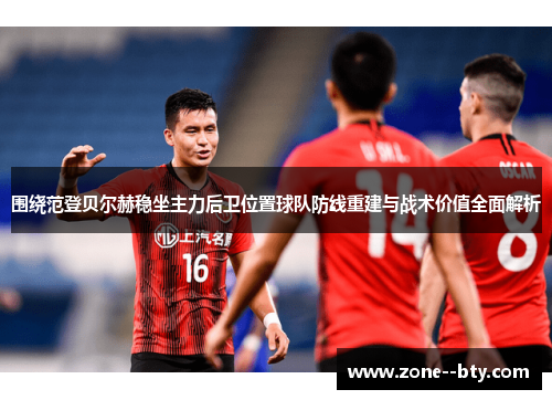 围绕范登贝尔赫稳坐主力后卫位置球队防线重建与战术价值全面解析