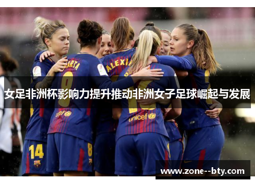 女足非洲杯影响力提升推动非洲女子足球崛起与发展