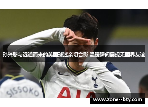 孙兴慜与远道而来的英国球迷亲切合影 温暖瞬间展现无国界友谊 孙兴慜与远道而来的英国球迷亲切合影 温暖瞬间展现无国界友谊