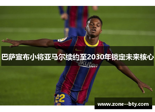 巴萨宣布小将亚马尔续约至2030年锁定未来核心