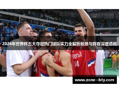 2026年世界杯五大夺冠热门球队实力全解析前景与阵容深度透视 2026年世界杯五大夺冠热门球队实力全解析前景与阵容深度透视